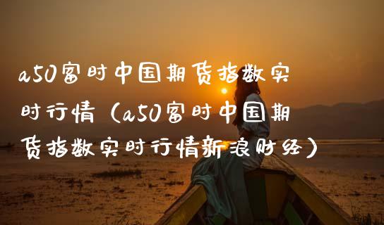 a50富时中国期货指数实时行情（a50富时中国期货指数实时行情新浪财经）_https://www.boyangwujin.com_期货直播间_第1张