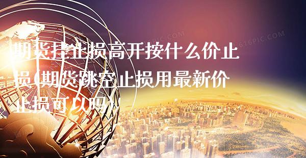 期货挂止损高开按什么价止损(期货跳空止损用最新价止损可以吗)_https://www.boyangwujin.com_原油直播间_第1张