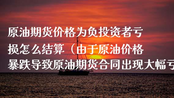 原油期货价格为负投资者亏损怎么结算（由于原油价格暴跌导致原油期货合同出现大幅亏损）