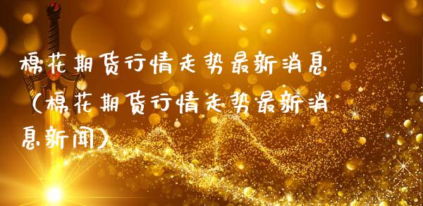 棉花期货行情走势最新消息（棉花期货行情走势最新消息新闻）
