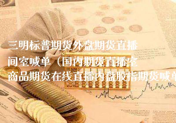 三明标普期货外盘期货直播间室喊单（国内期货直播室商品期货在线直播内盘股指期货喊单）_https://www.boyangwujin.com_期货直播间_第1张