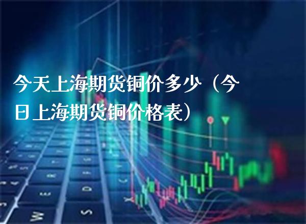 今天上海期货铜价多少（今日上海期货铜价格表）
