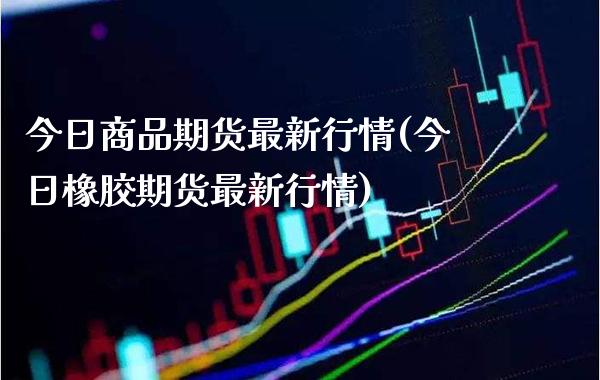 今日商品期货最新行情(今日橡胶期货最新行情)