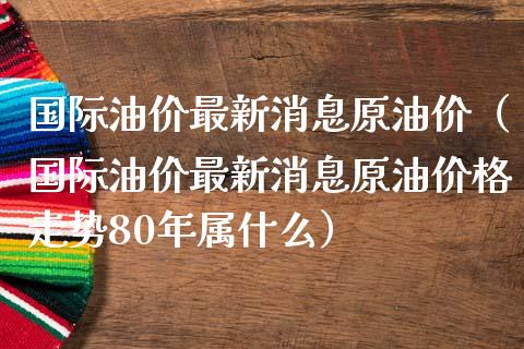 国际油价最新消息原油价（国际油价最新消息原油价格走势80年属什么）_https://www.boyangwujin.com_期货直播间_第1张