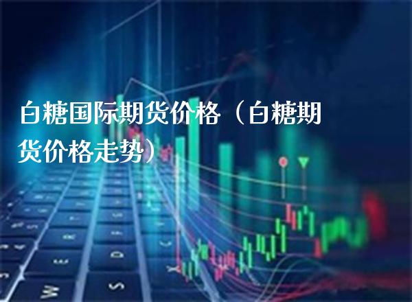 白糖国际期货价格（白糖期货价格走势）_https://www.boyangwujin.com_黄金期货_第1张