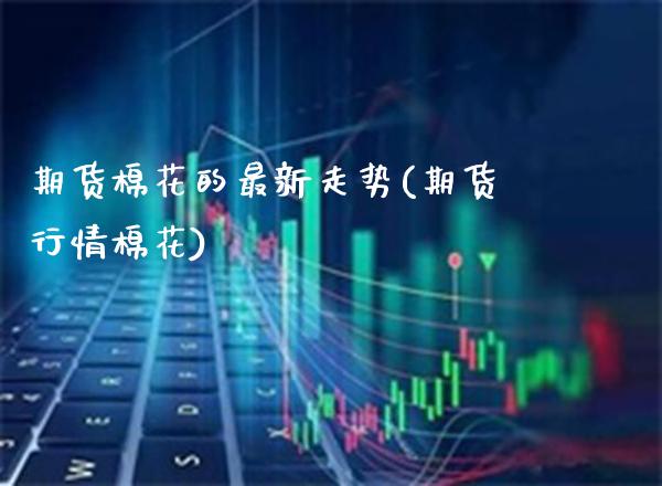 期货棉花的最新走势(期货行情棉花)_https://www.boyangwujin.com_期货直播间_第1张