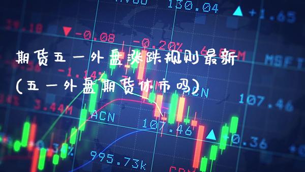 期货五一外盘涨跌规则最新(五一外盘期货休市吗)