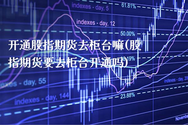 开通股指期货去柜台嘛(股指期货要去柜台开通吗)_https://www.boyangwujin.com_期货直播间_第1张