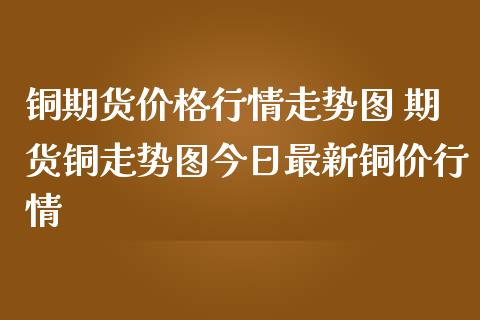 铜期货价格行情走势图 期货铜走势图今日最新铜价行情