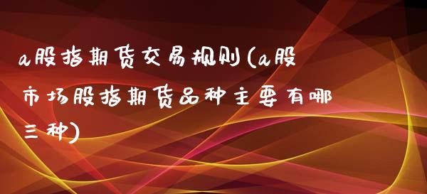 a股指期货交易规则(a股市场股指期货品种主要有哪三种)