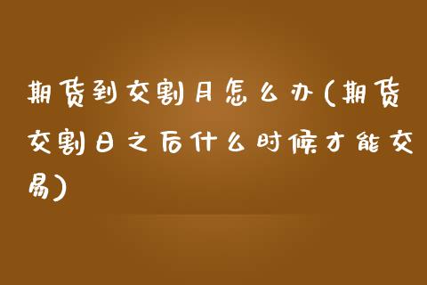 期货到交割月怎么办(期货交割日之后什么时候才能交易)