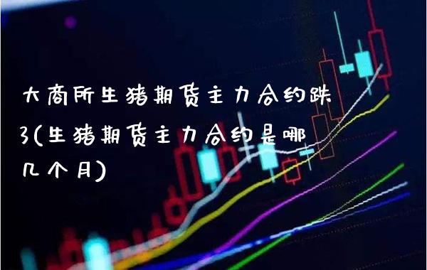 大商所生猪期货主力合约跌3(生猪期货主力合约是哪几个月)_https://www.boyangwujin.com_期货直播间_第1张