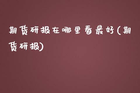 期货研报在哪里看最好(期货研报)_https://www.boyangwujin.com_期货直播间_第1张