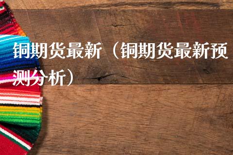 铜期货最新（铜期货最新预测分析）