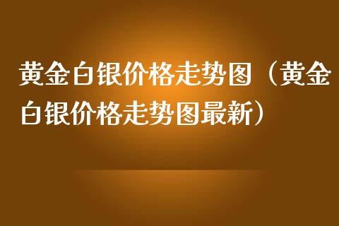 黄金白银价格走势图（黄金白银价格走势图最新）