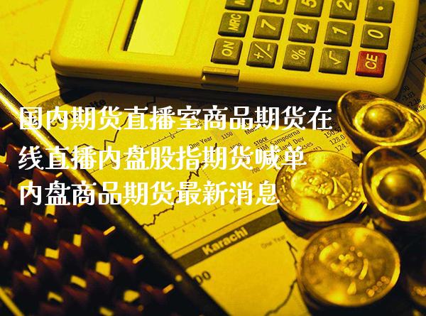 国内期货直播室商品期货在线直播内盘股指期货喊单 内盘商品期货最新消息_https://www.boyangwujin.com_期货直播间_第1张