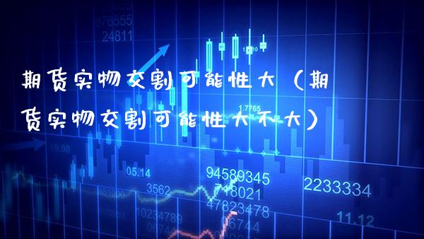 期货实物交割可能性大（期货实物交割可能性大不大）
