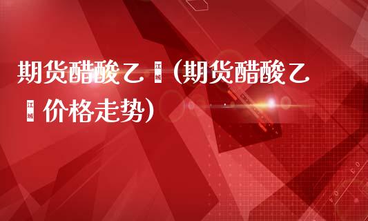 期货醋酸乙烯(期货醋酸乙烯价格走势)