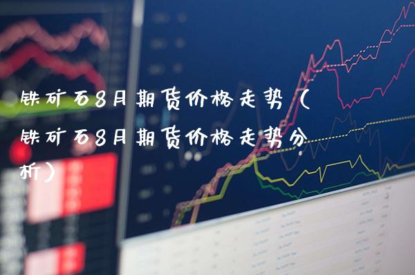 铁矿石8月期货价格走势（铁矿石8月期货价格走势分析）