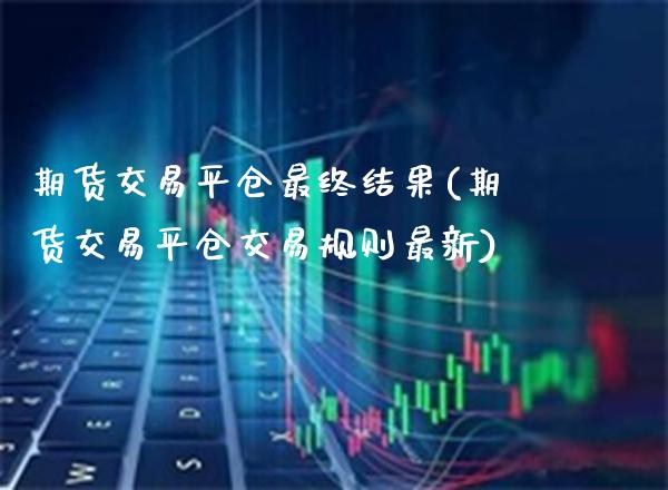 期货交易平仓最终结果(期货交易平仓交易规则最新)_https://www.boyangwujin.com_期货直播间_第1张