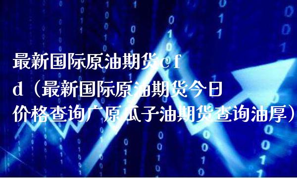最新国际原油期货c f d（最新国际原油期货今日价格查询广原瓜子油期货查询油厚）_https://www.boyangwujin.com_期货直播间_第1张