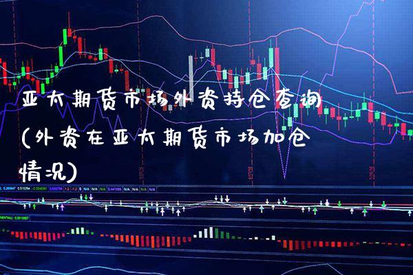 亚太期货市场外资持仓查询(外资在亚太期货市场加仓情况)
