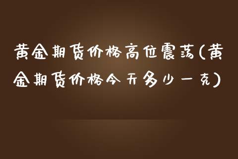 黄金期货价格高位震荡(黄金期货价格今天多少一克)_https://www.boyangwujin.com_原油期货_第1张