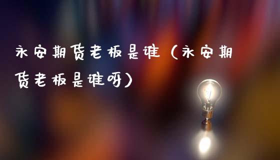 永安期货老板是谁（永安期货老板是谁呀）_https://www.boyangwujin.com_期货直播间_第1张