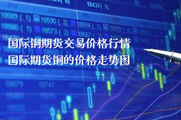 国际铜期货交易价格行情 国际期货铜的价格走势图