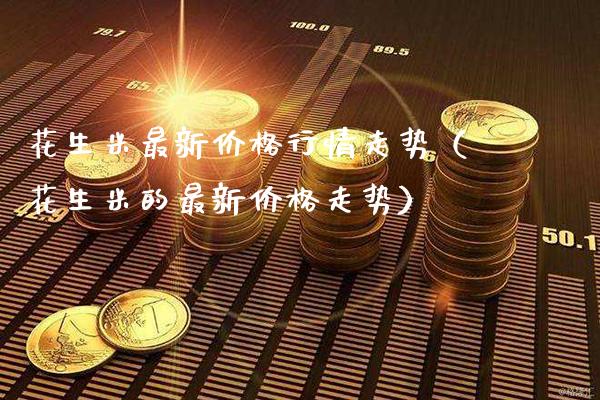 花生米最新价格行情走势（花生米的最新价格走势）