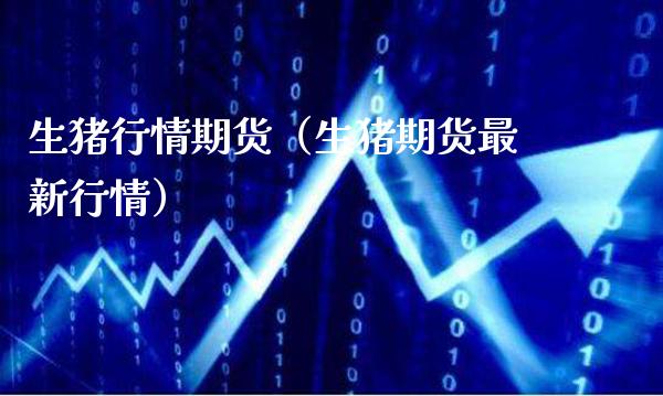 生猪行情期货（生猪期货最新行情）_https://www.boyangwujin.com_期货直播间_第1张