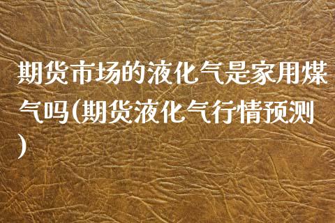 期货市场的液化气是家用煤气吗(期货液化气行情预测)_https://www.boyangwujin.com_原油期货_第1张