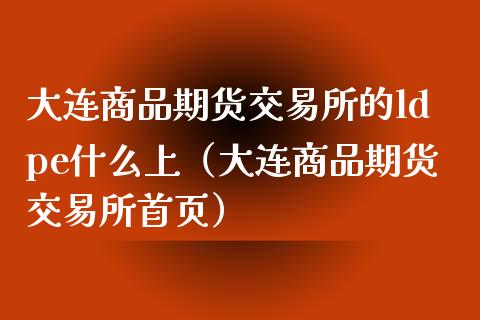 大连商品期货交易所的ldpe什么上（大连商品期货交易所首页）