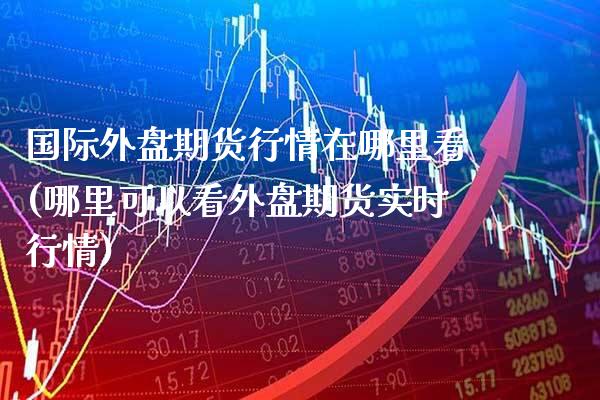 国际外盘期货行情在哪里看(哪里可以看外盘期货实时行情)_https://www.boyangwujin.com_期货直播间_第1张