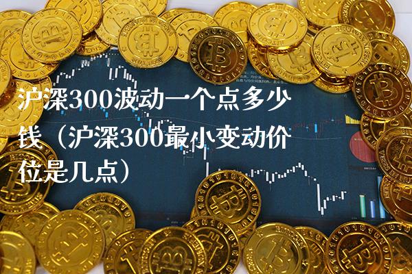 沪深300波动一个点多少钱（沪深300最小变动价位是几点）