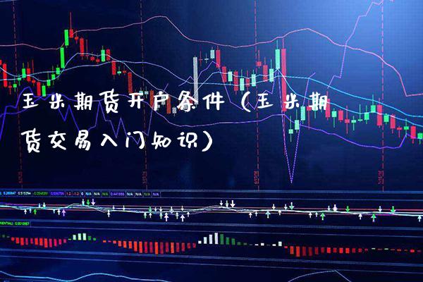 玉米期货开户条件（玉米期货交易入门知识）