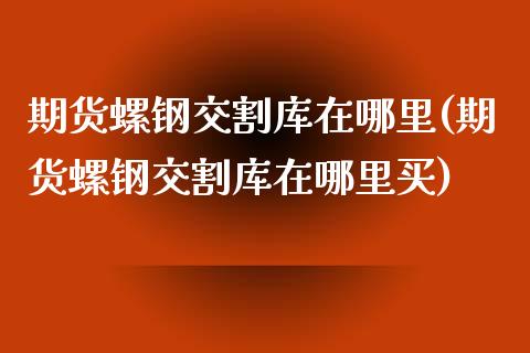 期货螺钢交割库在哪里(期货螺钢交割库在哪里买)_https://www.boyangwujin.com_期货直播间_第1张