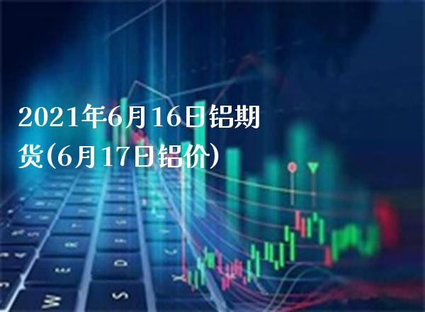 2021年6月16日铝期货(6月17日铝价)