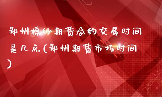 郑州棉纱期货合约交易时间是几点(郑州期货市场时间)_https://www.boyangwujin.com_期货直播间_第1张
