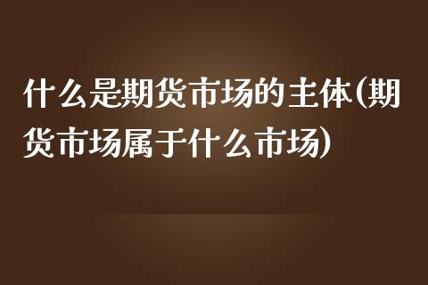 什么是期货市场的主体(期货市场属于什么市场)_https://www.boyangwujin.com_期货直播间_第1张