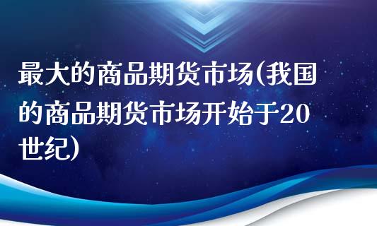 最大的商品期货市场(我国的商品期货市场开始于20世纪)_https://www.boyangwujin.com_期货直播间_第1张