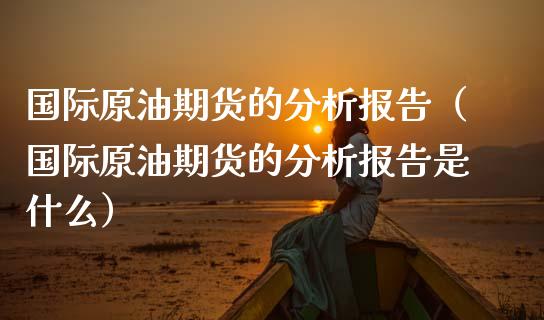国际原油期货的分析报告（国际原油期货的分析报告是什么）_https://www.boyangwujin.com_纳指期货_第1张