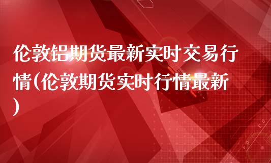 伦敦铝期货最新实时交易行情(伦敦期货实时行情最新)