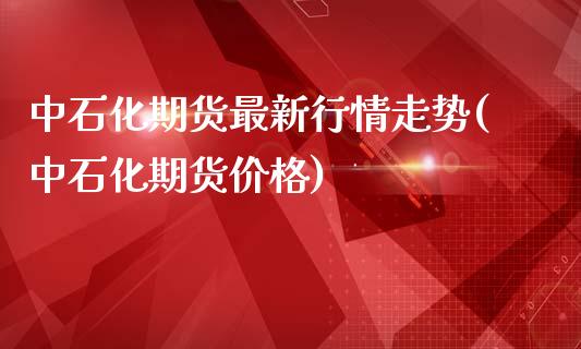 中石化期货最新行情走势(中石化期货价格)