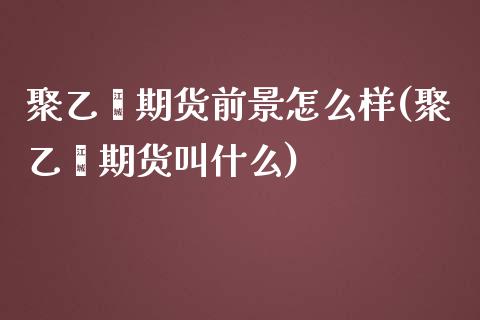 聚乙烯期货前景怎么样(聚乙烯期货叫什么)