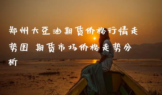 郑州大豆油期货价格行情走势图 期货市场价格走势分析_https://www.boyangwujin.com_原油期货_第1张