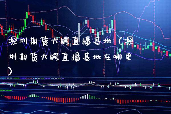 深圳期货大鳄直播基地（深圳期货大鳄直播基地在哪里）