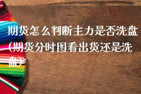 期货怎么判断主力是否洗盘(期货分时图看出货还是洗盘)