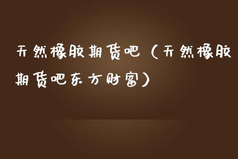 天然橡胶期货吧（天然橡胶期货吧东方财富）