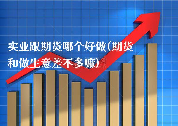 实业跟期货哪个好做(期货和做生意差不多嘛)